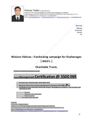 Service
Name
Document
Version
1.0

Mission Vishvas : Fundraising campaign for Orphanages
| NGO's |
Charitable Trusts.
C.M.M.A.A.O.Pvt.Ltd.Project Management Institute

Project

Management Certification

@ 5500 INR



Increase your market value. Start right here!




Research shows that a Project Management Professional (P II M II
II)
Certification from C.M.M.A.A.O.Pvt.Ltd. Project Management Institute , can increase your
earnings by 25%

•
•
•


P

Earn more
Enjoy better career opportunities
Globally recognized
Get certified and get recognized.

COURTSEY:Vishvas Yadav | Program Director |
C.M.M.A.A.O .Pvt .Ltd.Project Management Institute Project Management Certification
Project Management Institute~CODOCA MTVCOLA MARKETING ADVERTISING AND OUTSOURCING Pvt. Ltd.
Mobile: +91-8884782639 | +91-9036236527 | +91-8884640956 |
Mail id: pmicmmaao@gmail.com | sales@codocamtvcola.co.in | info@codocamtvcola.co.in | cmmaao@gmail.com

11

 
