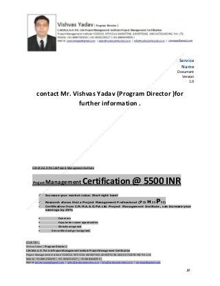 Service
Name
Document
Version
1.0

contact Mr. Vishvas Yadav (Program Director )for
further information .

C.M.M.A.A.O.Pvt.Ltd.Project Management Institute

Project

Management Certification

@ 5500 INR



Increase your market value. Start right here!




Research shows that a Project Management Professional (P II M II
II)
Certification from C.M.M.A.A.O.Pvt.Ltd. Project Management Institute , can increase your
earnings by 25%

•
•
•


P

Earn more
Enjoy better career opportunities
Globally recognized
Get certified and get recognized.

COURTSEY:Vishvas Yadav | Program Director |
C.M.M.A.A.O .Pvt .Ltd.Project Management Institute Project Management Certification
Project Management Institute~CODOCA MTVCOLA MARKETING ADVERTISING AND OUTSOURCING Pvt. Ltd.
Mobile: +91-8884782639 | +91-9036236527 | +91-8884640956 |
Mail id: pmicmmaao@gmail.com | sales@codocamtvcola.co.in | info@codocamtvcola.co.in | cmmaao@gmail.com

14

 