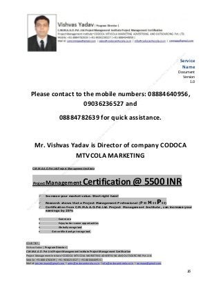Service
Name
Document
Version
1.0

Please contact to the mobile numbers: 08884640956,
09036236527 and
08884782639 for quick assistance.

Mr. Vishvas Yadav is Director of company CODOCA
MTVCOLA MARKETING
C.M.M.A.A.O.Pvt.Ltd.Project Management Institute

Project

Management Certification

@ 5500 INR



Increase your market value. Start right here!




Research shows that a Project Management Professional (P II M II
II)
Certification from C.M.M.A.A.O.Pvt.Ltd. Project Management Institute , can increase your
earnings by 25%

•
•
•


P

Earn more
Enjoy better career opportunities
Globally recognized
Get certified and get recognized.

COURTSEY:Vishvas Yadav | Program Director |
C.M.M.A.A.O .Pvt .Ltd.Project Management Institute Project Management Certification
Project Management Institute~CODOCA MTVCOLA MARKETING ADVERTISING AND OUTSOURCING Pvt. Ltd.
Mobile: +91-8884782639 | +91-9036236527 | +91-8884640956 |
Mail id: pmicmmaao@gmail.com | sales@codocamtvcola.co.in | info@codocamtvcola.co.in | cmmaao@gmail.com

16

 