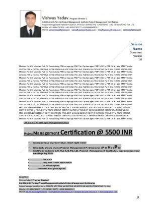 Service
Name
Document
Version
1.0
Mission PMBOK Vishvas PMBOK Fundraising PMI campaign PMP for Orphanages PMP NGO’s PMI Charitable PMP Trusts.
CODOCA PMI MTVCOLA PMP MARKETING PMBOK ADVERTISING PMI ANG POMBOK OUTSOURCING PMI PRIVATE PMP LIMITED PMP
Mission PMBOK Vishvas PMBOK Fundraising PMI campaign PMP for Orphanages PMP NGO’s PMI Charitable PMP Trusts.
CODOCA PMI MTVCOLA PMP MARKETING PMBOK ADVERTISING PMI ANG POMBOK OUTSOURCING PMI PRIVATE PMP LIMITED PMP
Mission PMBOK Vishvas PMBOK Fundraising PMI campaign PMP for Orphanages PMP NGO’s PMI Charitable PMP Trusts.
CODOCA PMI MTVCOLA PMP MARKETING PMBOK ADVERTISING PMI ANG POMBOK OUTSOURCING PMI PRIVATE PMP LIMITED PMP
Mission PMBOK Vishvas PMBOK Fundraising PMI campaign PMP for Orphanages PMP NGO’s PMI Charitable PMP Trusts.
CODOCA PMI MTVCOLA PMP MARKETING PMBOK ADVERTISING PMI ANG POMBOK OUTSOURCING PMI PRIVATE PMP LIMITED PMP
Mission PMBOK Vishvas PMBOK Fundraising PMI campaign PMP for Orphanages PMP NGO’s PMI Charitable PMP Trusts.
CODOCA PMI MTVCOLA PMP MARKETING PMBOK ADVERTISING PMI ANG POMBOK OUTSOURCING PMI PRIVATE PMP LIMITED PMP
Mission PMBOK Vishvas PMBOK Fundraising PMI campaign PMP for Orphanages PMP NGO’s PMI Charitable PMP Trusts.
CODOCA PMI MTVCOLA PMP MARKETING PMBOK ADVERTISING PMI ANG POMBOK OUTSOURCING PMI PRIVATE PMP LIMITED PMP
Mission PMBOK Vishvas PMBOK Fundraising PMI campaign PMP for Orphanages PMP NGO’s PMI Charitable PMP Trusts.
CODOCA PMI MTVCOLA PMP MARKETING PMBOK ADVERTISING PMI ANG POMBOK OUTSOURCING PMI PRIVATE PMP LIMITED PMP
PROJECT MANAGEMENT CERTIFICATION PROJECT MANAGEMENT CERTIFICATION PROJECT MANAGEMENT
CERTIFICATION PROJECT MANAGEMENT CERTIFICATION PROJECT MANAGEMENT CERTIFICATION PMBOK
PROJECT MANAGEMENT CERTIFICATION PROJECT MANAGEMENT CERTIFICATION PROJECT MANAGEMENT
CERTIFICATION PROJECT MANAGEMENT CERTIFICATION PROJECT MANAGEMENT CERTIFICATION PMBOK
Mission PMBOK Vishvas PMBOK Fundraising PMI campaign PMP for Orphanages PMP NGO’s PMI Charitable PMP Trusts.
C.M.M.A.A.O.Pvt.Ltd.Project Management Institute

Project

Management Certification

@ 5500 INR



Increase your market value. Start right here!




Research shows that a Project Management Professional (P II M II
II)
Certification from C.M.M.A.A.O.Pvt.Ltd. Project Management Institute , can increase your
earnings by 25%

•
•
•


P

Earn more
Enjoy better career opportunities
Globally recognized
Get certified and get recognized.

COURTSEY:Vishvas Yadav | Program Director |
C.M.M.A.A.O .Pvt .Ltd.Project Management Institute Project Management Certification
Project Management Institute~CODOCA MTVCOLA MARKETING ADVERTISING AND OUTSOURCING Pvt. Ltd.
Mobile: +91-8884782639 | +91-9036236527 | +91-8884640956 |
Mail id: pmicmmaao@gmail.com | sales@codocamtvcola.co.in | info@codocamtvcola.co.in | cmmaao@gmail.com

19

 