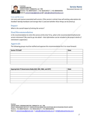 Service
Name
Document
Version
1.0
summarizing the rest of the document into the essence of the assessment. Be sure to include the final
recommendation – should the service be retired or not? If so, what is the general timeframe
recommended for the service to be retired?

Service Background and Information
Briefly describe the service.
Background

How long has the service been around? Briefly describe the service history.
Business Need

What business need does the service satisfy? Does this business need still exist? If not, what happened to
the business need? Did it go away or is something else meeting that need now? If the business need is
still viable, what will meet that need if the service is retired?
C.M.M.A.A.O.Pvt.Ltd.Project Management Institute

Project

Management Certification

@ 5500 INR



Increase your market value. Start right here!




Research shows that a Project Management Professional (P II M II
II)
Certification from C.M.M.A.A.O.Pvt.Ltd. Project Management Institute , can increase your
earnings by 25%

•
•
•


P

Earn more
Enjoy better career opportunities
Globally recognized
Get certified and get recognized.

COURTSEY:Vishvas Yadav | Program Director |
C.M.M.A.A.O .Pvt .Ltd.Project Management Institute Project Management Certification
Project Management Institute~CODOCA MTVCOLA MARKETING ADVERTISING AND OUTSOURCING Pvt. Ltd.
Mobile: +91-8884782639 | +91-9036236527 | +91-8884640956 |
Mail id: pmicmmaao@gmail.com | sales@codocamtvcola.co.in | info@codocamtvcola.co.in | cmmaao@gmail.com

2

 