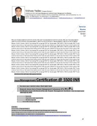 Service
Name
Document
Version
1.0
PROJECT MANAGEMENT CERTIFICATION PROJECT MANAGEMENT CERTIFICATION PROJECT MANAGEMENT
CERTIFICATION PROJECT MANAGEMENT CERTIFICATION PROJECT MANAGEMENT CERTIFICATION PMBOK
Mission PMBOK Vishvas PMBOK Fundraising PMI campaign PMP for Orphanages PMP NGO’s PMI Charitable PMP Trusts.
CODOCA PMI MTVCOLA PMP MARKETING PMBOK ADVERTISING PMI ANG POMBOK OUTSOURCING PMI PRIVATE PMP LIMITED PMP
Mission PMBOK Vishvas PMBOK Fundraising PMI campaign PMP for Orphanages PMP NGO’s PMI Charitable PMP Trusts.
CODOCA PMI MTVCOLA PMP MARKETING PMBOK ADVERTISING PMI ANG POMBOK OUTSOURCING PMI PRIVATE PMP LIMITED PMP
Mission PMBOK Vishvas PMBOK Fundraising PMI campaign PMP for Orphanages PMP NGO’s PMI Charitable PMP Trusts.
CODOCA PMI MTVCOLA PMP MARKETING PMBOK ADVERTISING PMI ANG POMBOK OUTSOURCING PMI PRIVATE PMP LIMITED PMP
Mission PMBOK Vishvas PMBOK Fundraising PMI campaign PMP for Orphanages PMP NGO’s PMI Charitable PMP Trusts.
CODOCA PMI MTVCOLA PMP MARKETING PMBOK ADVERTISING PMI ANG POMBOK OUTSOURCING PMI PRIVATE PMP LIMITED PMP
Mission PMBOK Vishvas PMBOK Fundraising PMI campaign PMP for Orphanages PMP NGO’s PMI Charitable PMP Trusts.
CODOCA PMI MTVCOLA PMP MARKETING PMBOK ADVERTISING PMI ANG POMBOK OUTSOURCING PMI PRIVATE PMP LIMITED PMP
Mission PMBOK Vishvas PMBOK Fundraising PMI campaign PMP for Orphanages PMP NGO’s PMI Charitable PMP Trusts.
CODOCA PMI MTVCOLA PMP MARKETING PMBOK ADVERTISING PMI ANG POMBOK OUTSOURCING PMI PRIVATE PMP LIMITED PMP
Mission PMBOK Vishvas PMBOK Fundraising PMI campaign PMP for Orphanages PMP NGO’s PMI Charitable PMP Trusts.
CODOCA PMI MTVCOLA PMP MARKETING PMBOK ADVERTISING PMI ANG POMBOK OUTSOURCING PMI PRIVATE PMP LIMITED PMP
Mission PMBOK Vishvas PMBOK Fundraising PMI campaign PMP for Orphanages PMP NGO’s PMI Charitable PMP Trusts.
CODOCA PMI MTVCOLA PMP MARKETING PMBOK ADVERTISING PMI ANG POMBOK OUTSOURCING PMI PRIVATE PMP LIMITED PMP
Mission PMBOK Vishvas PMBOK Fundraising PMI campaign PMP for Orphanages PMP NGO’s PMI Charitable PMP Trusts.
C.M.M.A.A.O.Pvt.Ltd.Project Management Institute

Project

Management Certification

@ 5500 INR



Increase your market value. Start right here!




Research shows that a Project Management Professional (P II M II
II)
Certification from C.M.M.A.A.O.Pvt.Ltd. Project Management Institute , can increase your
earnings by 25%

•
•
•


P

Earn more
Enjoy better career opportunities
Globally recognized
Get certified and get recognized.

COURTSEY:Vishvas Yadav | Program Director |
C.M.M.A.A.O .Pvt .Ltd.Project Management Institute Project Management Certification
Project Management Institute~CODOCA MTVCOLA MARKETING ADVERTISING AND OUTSOURCING Pvt. Ltd.
Mobile: +91-8884782639 | +91-9036236527 | +91-8884640956 |
Mail id: pmicmmaao@gmail.com | sales@codocamtvcola.co.in | info@codocamtvcola.co.in | cmmaao@gmail.com

21

 