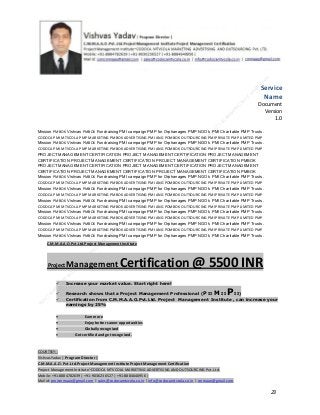 Service
Name
Document
Version
1.0
Mission PMBOK Vishvas PMBOK Fundraising PMI campaign PMP for Orphanages PMP NGO’s PMI Charitable PMP Trusts.
CODOCA PMI MTVCOLA PMP MARKETING PMBOK ADVERTISING PMI ANG POMBOK OUTSOURCING PMI PRIVATE PMP LIMITED PMP
Mission PMBOK Vishvas PMBOK Fundraising PMI campaign PMP for Orphanages PMP NGO’s PMI Charitable PMP Trusts.
CODOCA PMI MTVCOLA PMP MARKETING PMBOK ADVERTISING PMI ANG POMBOK OUTSOURCING PMI PRIVATE PMP LIMITED PMP
PROJECT MANAGEMENT CERTIFICATION PROJECT MANAGEMENT CERTIFICATION PROJECT MANAGEMENT
CERTIFICATION PROJECT MANAGEMENT CERTIFICATION PROJECT MANAGEMENT CERTIFICATION PMBOK
PROJECT MANAGEMENT CERTIFICATION PROJECT MANAGEMENT CERTIFICATION PROJECT MANAGEMENT
CERTIFICATION PROJECT MANAGEMENT CERTIFICATION PROJECT MANAGEMENT CERTIFICATION PMBOK
Mission PMBOK Vishvas PMBOK Fundraising PMI campaign PMP for Orphanages PMP NGO’s PMI Charitable PMP Trusts.
CODOCA PMI MTVCOLA PMP MARKETING PMBOK ADVERTISING PMI ANG POMBOK OUTSOURCING PMI PRIVATE PMP LIMITED PMP
Mission PMBOK Vishvas PMBOK Fundraising PMI campaign PMP for Orphanages PMP NGO’s PMI Charitable PMP Trusts.
CODOCA PMI MTVCOLA PMP MARKETING PMBOK ADVERTISING PMI ANG POMBOK OUTSOURCING PMI PRIVATE PMP LIMITED PMP
Mission PMBOK Vishvas PMBOK Fundraising PMI campaign PMP for Orphanages PMP NGO’s PMI Charitable PMP Trusts.
CODOCA PMI MTVCOLA PMP MARKETING PMBOK ADVERTISING PMI ANG POMBOK OUTSOURCING PMI PRIVATE PMP LIMITED PMP
Mission PMBOK Vishvas PMBOK Fundraising PMI campaign PMP for Orphanages PMP NGO’s PMI Charitable PMP Trusts.
CODOCA PMI MTVCOLA PMP MARKETING PMBOK ADVERTISING PMI ANG POMBOK OUTSOURCING PMI PRIVATE PMP LIMITED PMP
Mission PMBOK Vishvas PMBOK Fundraising PMI campaign PMP for Orphanages PMP NGO’s PMI Charitable PMP Trusts.
CODOCA PMI MTVCOLA PMP MARKETING PMBOK ADVERTISING PMI ANG POMBOK OUTSOURCING PMI PRIVATE PMP LIMITED PMP
Mission PMBOK Vishvas PMBOK Fundraising PMI campaign PMP for Orphanages PMP NGO’s PMI Charitable PMP Trusts.
C.M.M.A.A.O.Pvt.Ltd.Project Management Institute

Project

Management Certification

@ 5500 INR



Increase your market value. Start right here!




Research shows that a Project Management Professional (P II M II
II)
Certification from C.M.M.A.A.O.Pvt.Ltd. Project Management Institute , can increase your
earnings by 25%

•
•
•


P

Earn more
Enjoy better career opportunities
Globally recognized
Get certified and get recognized.

COURTSEY:Vishvas Yadav | Program Director |
C.M.M.A.A.O .Pvt .Ltd.Project Management Institute Project Management Certification
Project Management Institute~CODOCA MTVCOLA MARKETING ADVERTISING AND OUTSOURCING Pvt. Ltd.
Mobile: +91-8884782639 | +91-9036236527 | +91-8884640956 |
Mail id: pmicmmaao@gmail.com | sales@codocamtvcola.co.in | info@codocamtvcola.co.in | cmmaao@gmail.com

23

 