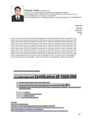 Service
Name
Document
Version
1.0
Mission PMBOK Vishvas PMBOK Fundraising PMI campaign PMP for Orphanages PMP NGO’s PMI Charitable PMP Trusts.
CODOCA PMI MTVCOLA PMP MARKETING PMBOK ADVERTISING PMI ANG POMBOK OUTSOURCING PMI PRIVATE PMP LIMITED PMP
Mission PMBOK Vishvas PMBOK Fundraising PMI campaign PMP for Orphanages PMP NGO’s PMI Charitable PMP Trusts.
CODOCA PMI MTVCOLA PMP MARKETING PMBOK ADVERTISING PMI ANG POMBOK OUTSOURCING PMI PRIVATE PMP LIMITED PMP
Mission PMBOK Vishvas PMBOK Fundraising PMI campaign PMP for Orphanages PMP NGO’s PMI Charitable PMP Trusts.
CODOCA PMI MTVCOLA PMP MARKETING PMBOK ADVERTISING PMI ANG POMBOK OUTSOURCING PMI PRIVATE PMP LIMITED PMP
Mission PMBOK Vishvas PMBOK Fundraising PMI campaign PMP for Orphanages PMP NGO’s PMI Charitable PMP Trusts.
CODOCA PMI MTVCOLA PMP MARKETING PMBOK ADVERTISING PMI ANG POMBOK OUTSOURCING PMI PRIVATE PMP LIMITED PMP
Mission PMBOK Vishvas PMBOK Fundraising PMI campaign PMP for Orphanages PMP NGO’s PMI Charitable PMP Trusts.
CODOCA PMI MTVCOLA PMP MARKETING PMBOK ADVERTISING PMI ANG POMBOK OUTSOURCING PMI PRIVATE PMP LIMITED PMP
PROJECT MANAGEMENT CERTIFICATION PROJECT MANAGEMENT CERTIFICATION PROJECT MANAGEMENT
CERTIFICATION PROJECT MANAGEMENT CERTIFICATION PROJECT MANAGEMENT CERTIFICATION PMBOK

C.M.M.A.A.O.Pvt.Ltd.Project Management Institute

Project

Management Certification

@ 5500 INR



Increase your market value. Start right here!




Research shows that a Project Management Professional (P II M II
II)
Certification from C.M.M.A.A.O.Pvt.Ltd. Project Management Institute , can increase your
earnings by 25%

•
•
•


P

Earn more
Enjoy better career opportunities
Globally recognized
Get certified and get recognized.

COURTSEY:Vishvas Yadav | Program Director |
C.M.M.A.A.O .Pvt .Ltd.Project Management Institute Project Management Certification
Project Management Institute~CODOCA MTVCOLA MARKETING ADVERTISING AND OUTSOURCING Pvt. Ltd.
Mobile: +91-8884782639 | +91-9036236527 | +91-8884640956 |
Mail id: pmicmmaao@gmail.com | sales@codocamtvcola.co.in | info@codocamtvcola.co.in | cmmaao@gmail.com

25

 