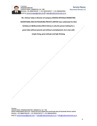 Service
Name
Document
Version
1.0

Mission Vishvas : Fundraising campaign for Orphanages
| NGO's |
Charitable Trusts.

I Vishvas Yadav Program

C.M.M.A.A.O.Pvt.Ltd.Project Management Institute

Project

Management Certification

@ 5500 INR



Increase your market value. Start right here!




Research shows that a Project Management Professional (P II M II
II)
Certification from C.M.M.A.A.O.Pvt.Ltd. Project Management Institute , can increase your
earnings by 25%

•
•
•


P

Earn more
Enjoy better career opportunities
Globally recognized
Get certified and get recognized.

COURTSEY:Vishvas Yadav | Program Director |
C.M.M.A.A.O .Pvt .Ltd.Project Management Institute Project Management Certification
Project Management Institute~CODOCA MTVCOLA MARKETING ADVERTISING AND OUTSOURCING Pvt. Ltd.
Mobile: +91-8884782639 | +91-9036236527 | +91-8884640956 |
Mail id: pmicmmaao@gmail.com | sales@codocamtvcola.co.in | info@codocamtvcola.co.in | cmmaao@gmail.com

6

 