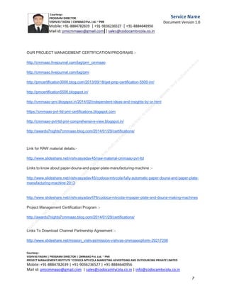 Service
Name
Document
Version
1.0

Director of fundraising social campaign for NGOs,old
age homes
,charitable trusts/cancer care organizations from be half
of CODOCA
MTVCOLA MARKETING ADVERTISING AND
OUTSOURCING PRIVATE LIMITED on 8th
C.M.M.A.A.O.Pvt.Ltd.Project Management Institute

Project

Management Certification

@ 5500 INR



Increase your market value. Start right here!




Research shows that a Project Management Professional (P II M II
II)
Certification from C.M.M.A.A.O.Pvt.Ltd. Project Management Institute , can increase your
earnings by 25%

•
•
•


P

Earn more
Enjoy better career opportunities
Globally recognized
Get certified and get recognized.

COURTSEY:Vishvas Yadav | Program Director |
C.M.M.A.A.O .Pvt .Ltd.Project Management Institute Project Management Certification
Project Management Institute~CODOCA MTVCOLA MARKETING ADVERTISING AND OUTSOURCING Pvt. Ltd.
Mobile: +91-8884782639 | +91-9036236527 | +91-8884640956 |
Mail id: pmicmmaao@gmail.com | sales@codocamtvcola.co.in | info@codocamtvcola.co.in | cmmaao@gmail.com

7

 