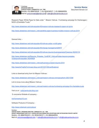 Service
Name
Document
Version
1.0

Day of November 2013 declare the initiation of the
Mission Vishvas and
looking forward a great India with employment for
every women and a
great India without Poverty .

C.M.M.A.A.O.Pvt.Ltd.Project Management Institute

Project

Management Certification

@ 5500 INR



Increase your market value. Start right here!




Research shows that a Project Management Professional (P II M II
II)
Certification from C.M.M.A.A.O.Pvt.Ltd. Project Management Institute , can increase your
earnings by 25%

•
•
•


P

Earn more
Enjoy better career opportunities
Globally recognized
Get certified and get recognized.

COURTSEY:Vishvas Yadav | Program Director |
C.M.M.A.A.O .Pvt .Ltd.Project Management Institute Project Management Certification
Project Management Institute~CODOCA MTVCOLA MARKETING ADVERTISING AND OUTSOURCING Pvt. Ltd.
Mobile: +91-8884782639 | +91-9036236527 | +91-8884640956 |
Mail id: pmicmmaao@gmail.com | sales@codocamtvcola.co.in | info@codocamtvcola.co.in | cmmaao@gmail.com

8

 