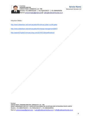 Service
Name
Document
Version
1.0

We are planning to provide funds for social cause to
more then 500
NGOs,old age homes ,charitable trusts/cancer care
organizations by
Mission Vishvas .

C.M.M.A.A.O.Pvt.Ltd.Project Management Institute

Project

Management Certification

@ 5500 INR



Increase your market value. Start right here!




Research shows that a Project Management Professional (P II M II
II)
Certification from C.M.M.A.A.O.Pvt.Ltd. Project Management Institute , can increase your
earnings by 25%

•
•
•


P

Earn more
Enjoy better career opportunities
Globally recognized
Get certified and get recognized.

COURTSEY:Vishvas Yadav | Program Director |
C.M.M.A.A.O .Pvt .Ltd.Project Management Institute Project Management Certification
Project Management Institute~CODOCA MTVCOLA MARKETING ADVERTISING AND OUTSOURCING Pvt. Ltd.
Mobile: +91-8884782639 | +91-9036236527 | +91-8884640956 |
Mail id: pmicmmaao@gmail.com | sales@codocamtvcola.co.in | info@codocamtvcola.co.in | cmmaao@gmail.com

9

 