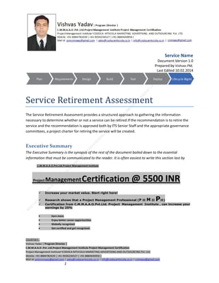 Service Name
Document Version 1.0
Prepared by Vishvas PM,
Last Edited 10.02.2014

Service Retirement Assessment
The Service Retirement Assessment provides a structured approach to gathering the information
necessary to determine whether or not a service can be retired.If the recommendation is to retire the
service and the recommendation is approved both by ITS Senior Staff and the appropriate governance
committees, a project charter for retiring the service will be created.

Executive Summary
The Executive Summary is the synopsis of the rest of the document boiled down to the essential
information that must be communicated to the reader. It is often easiest to write this section last by
C.M.M.A.A.O.Pvt.Ltd.Project Management Institute

Project

Management Certification

@ 5500 INR



Increase your market value. Start right here!




Research shows that a Project Management Professional (P II M II
II)
Certification from C.M.M.A.A.O.Pvt.Ltd. Project Management Institute , can increase your
earnings by 25%

•
•
•


P

Earn more
Enjoy better career opportunities
Globally recognized
Get certified and get recognized.

COURTSEY:Vishvas Yadav | Program Director |
C.M.M.A.A.O .Pvt .Ltd.Project Management Institute Project Management Certification
Project Management Institute~CODOCA MTVCOLA MARKETING ADVERTISING AND OUTSOURCING Pvt. Ltd.
Mobile: +91-8884782639 | +91-9036236527 | +91-8884640956 |
Mail id: pmicmmaao@gmail.com | sales@codocamtvcola.co.in | info@codocamtvcola.co.in | cmmaao@gmail.com

1

 