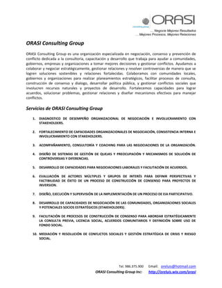 … Negocie Mejores Resultados
… Mejores Procesos, Mejores Relaciones
Tel. 986.375.900 Email: oreluis@hotmail.com
ORASI Consulting Group Inc: http://oreluis.wix.com/orasi
ORASI Consulting Group
ORASI Consulting Group es una organización especializada en negociación, consenso y prevención de
conflicto dedicada a la consultoría, capacitación y desarrollo que trabaja para ayudar a comunidades,
gobiernos, empresas y organizaciones a tomar mejores decisiones y gestionar conflictos. Ayudamos a
colaborar y negociar estratégicamente, gestionar relaciones y resolver controversias de manera que se
logren soluciones sostenibles y relaciones fortalecidas. Colaboramos con comunidades locales,
gobiernos y organizaciones para realizar planeamientos estratégicos, facilitar procesos de consulta,
construcción de consenso y dialogo, desarrollar política pública, y gestionar conflictos sociales que
involucren recursos naturales y proyectos de desarrollo. Fortalecemos capacidades para lograr
acuerdos, solucionar problemas, gestionar relaciones y diseñar mecanismos efectivos para manejar
conflictos.
Servicios de ORASI Consulting Group
1. DIAGNOSTICO DE DESEMPEÑO ORGANIZACIONAL DE NEGOCIACIÓN E INVOLUCRAMIENTO CON
STAKEHOLDERS.
2. FORTALECIMIENTO DE CAPACIDADES ORGANIZACIONALES DE NEGOCIACIÓN, CONSISTENCIA INTERNA E
INVOLUCRAMIENTO CON STAKEHOLDERS.
3. ACOMPAÑAMIENTO, CONSULTORÍA Y COACHING PARA LAS NEGOCIACIONES DE LA ORGANIZACIÓN.
4. DISEÑO DE SISTEMAS DE GESTIÓN DE QUEJAS Y PREOCUPACIÓN Y MECANISMOS DE SOLUCIÓN DE
CONTROVERSIAS Y DIFERENCIAS.
5. DESARROLLO DE CAPACIDADES PARA NEGOCIACIONES LABORALES Y FACILITACIÓN DE ACUERDOS.
6. EVALUACIÓN DE ACTORES MÚLTIPLES Y GRUPOS DE INTERÉS PARA DEFINIR PERSPECTIVAS Y
FACTIBILIDAD DE ÉXITO DE UN PROCESO DE CONSTRUCCIÓN DE CONSENSO PARA PROYECTOS DE
INVERSION.
7. DISEÑO, EJECUCIÓN Y SUPERVISIÓN DE LA IMPLEMENTACIÓN DE UN PROCESO DE EIA PARTICIPATIVO.
8. DESARROLLO DE CAPACIDADES DE NEGOCIACIÓN DE LAS COMUNIDADES, ORGANIZACIONES SOCIALES
Y POTENCIALES SOCIOS ESTRATÉGICOS (STAKEHOLDERS).
9. FACILITACIÓN DE PROCESOS DE CONSTRUCCIÓN DE CONSENSO PARA ABORDAR ESTRATÉGICAMENTE
LA CONSULTA PREVIA, LICENCIA SOCIAL, ACUERDOS COMUNITARIOS Y DEFINICIÓN SOBRE USO DE
FONDO SOCIAL.
10. MEDIACIÓN Y RESOLUCIÓN DE CONFLICTOS SOCIALES Y GESTIÓN ESTRATÉGICA DE CRISIS Y RIESGO
SOCIAL.
 