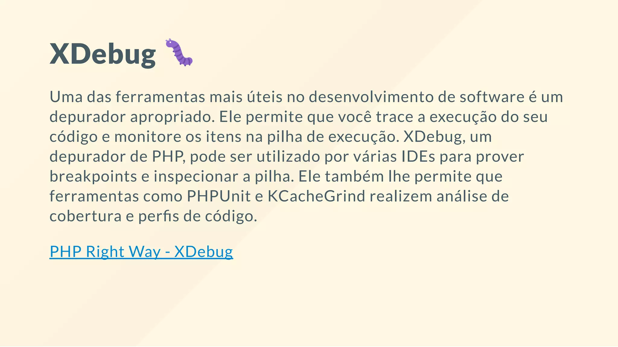 XDebug
Uma das ferramentas mais úteis no desenvolvimento de software é um
depurador apropriado. Ele permite que você trace a execução do seu
código e monitore os itens na pilha de execução. XDebug, um
depurador de PHP, pode ser utilizado por várias IDEs para prover
breakpoints e inspecionar a pilha. Ele também lhe permite que
ferramentas como PHPUnit e KCacheGrind realizem análise de
cobertura e per s de código.
PHP Right Way - XDebug
 