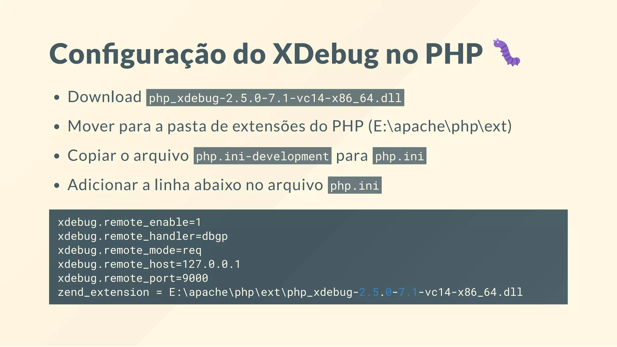 Con guração do XDebug no PHP
Download php_xdebug-2.5.0-7.1-vc14-x86_64.dll
Mover para a pasta de extensões do PHP (E:apachephpext)
Copiar o arquivo php.ini-development para php.ini
Adicionar a linha abaixo no arquivo php.ini
xdebug.remote_enable=1
xdebug.remote_handler=dbgp
xdebug.remote_mode=req
xdebug.remote_host=127.0.0.1
xdebug.remote_port=9000
zend_extension = E:apachephpextphp_xdebug-2.5.0-7.1-vc14-x86_64.dll
 