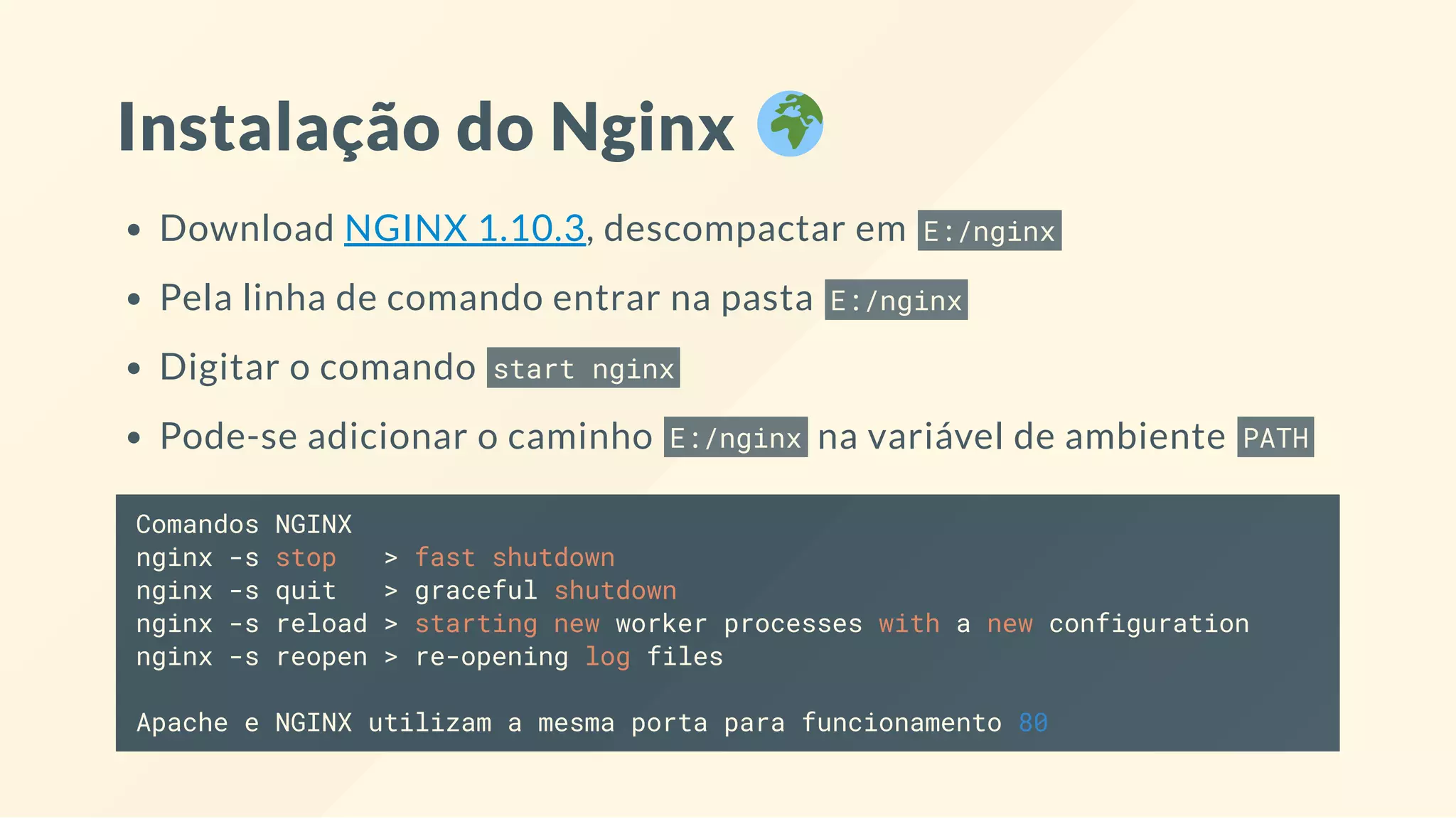 Instalação do Nginx
Download NGINX 1.10.3, descompactar em E:/nginx
Pela linha de comando entrar na pasta E:/nginx
Digitar o comando start nginx
Pode-se adicionar o caminho E:/nginx na variável de ambiente PATH
Comandos NGINX
nginx -s stop > fast shutdown
nginx -s quit > graceful shutdown
nginx -s reload > starting new worker processes with a new configuration
nginx -s reopen > re-opening log files
Apache e NGINX utilizam a mesma porta para funcionamento 80
 