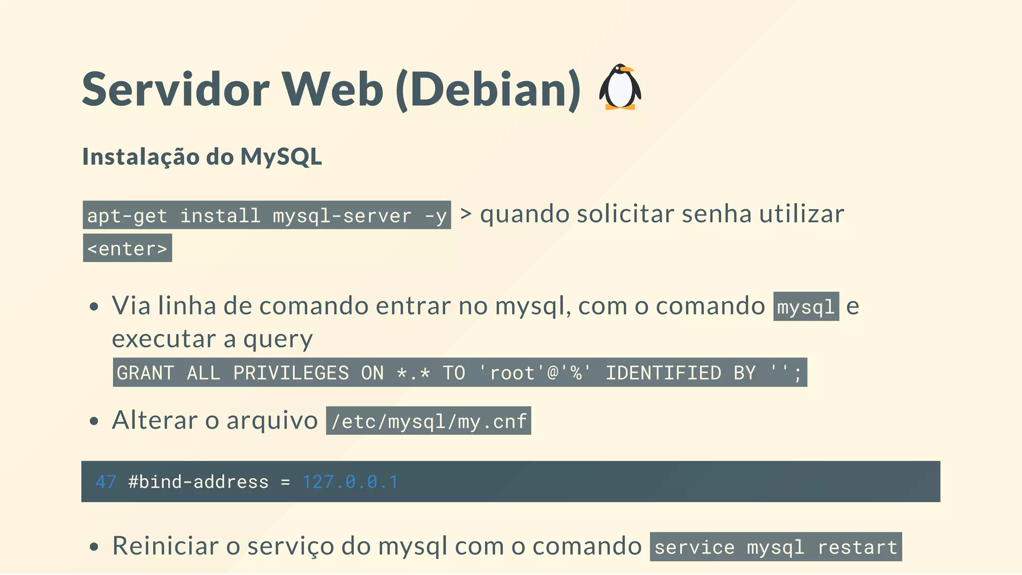 Servidor Web (Debian)
Instalação do MySQL
apt-get install mysql-server -y > quando solicitar senha utilizar
<enter>
Via linha de comando entrar no mysql, com o comando mysql e
executar a query
GRANT ALL PRIVILEGES ON *.* TO 'root'@'%' IDENTIFIED BY '';
Alterar o arquivo /etc/mysql/my.cnf
47 #bind-address = 127.0.0.1
Reiniciar o serviço do mysql com o comando service mysql restart
 
