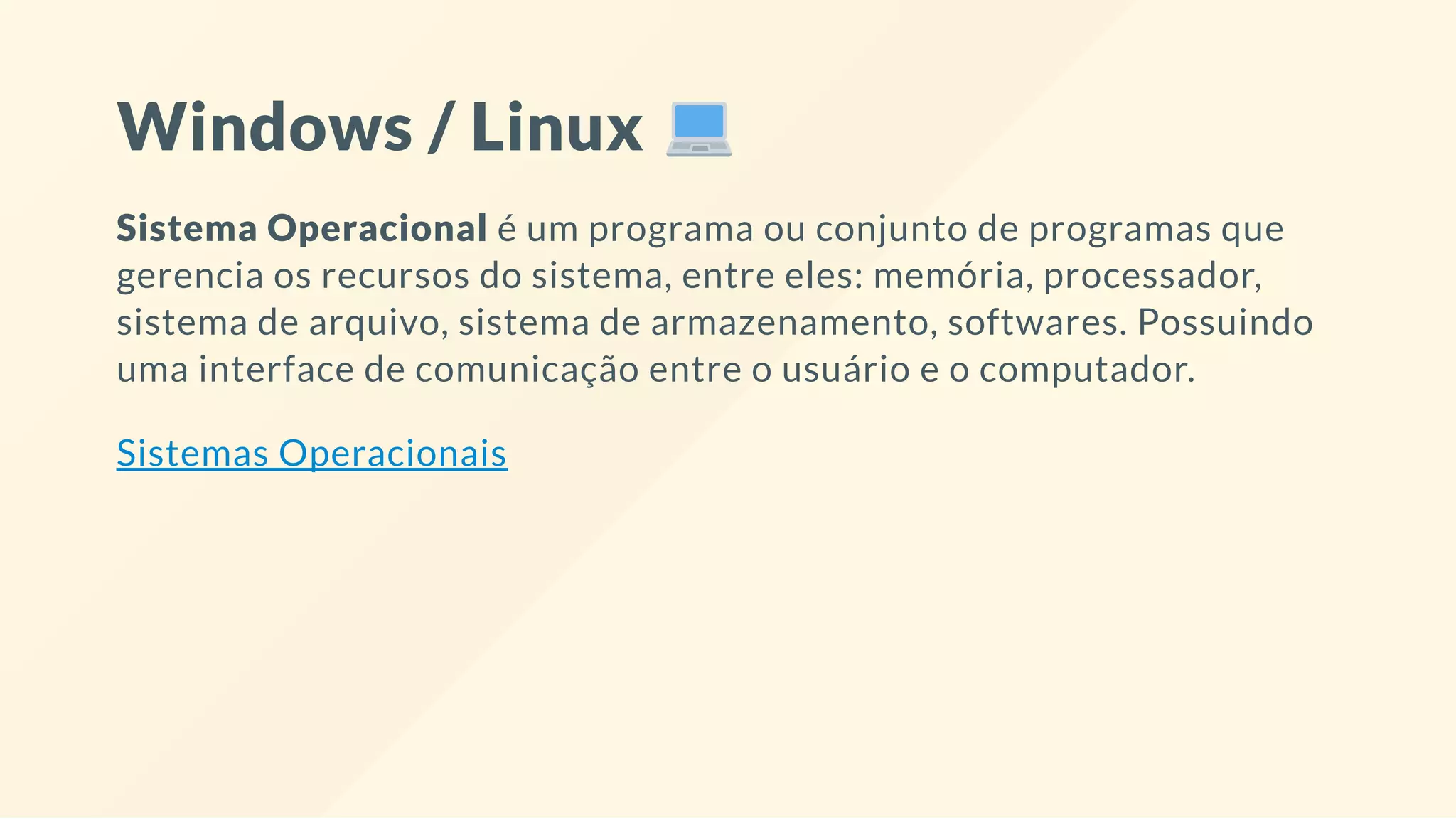 Windows / Linux
Sistema Operacional é um programa ou conjunto de programas que
gerencia os recursos do sistema, entre eles: memória, processador,
sistema de arquivo, sistema de armazenamento, softwares. Possuindo
uma interface de comunicação entre o usuário e o computador.
Sistemas Operacionais
 