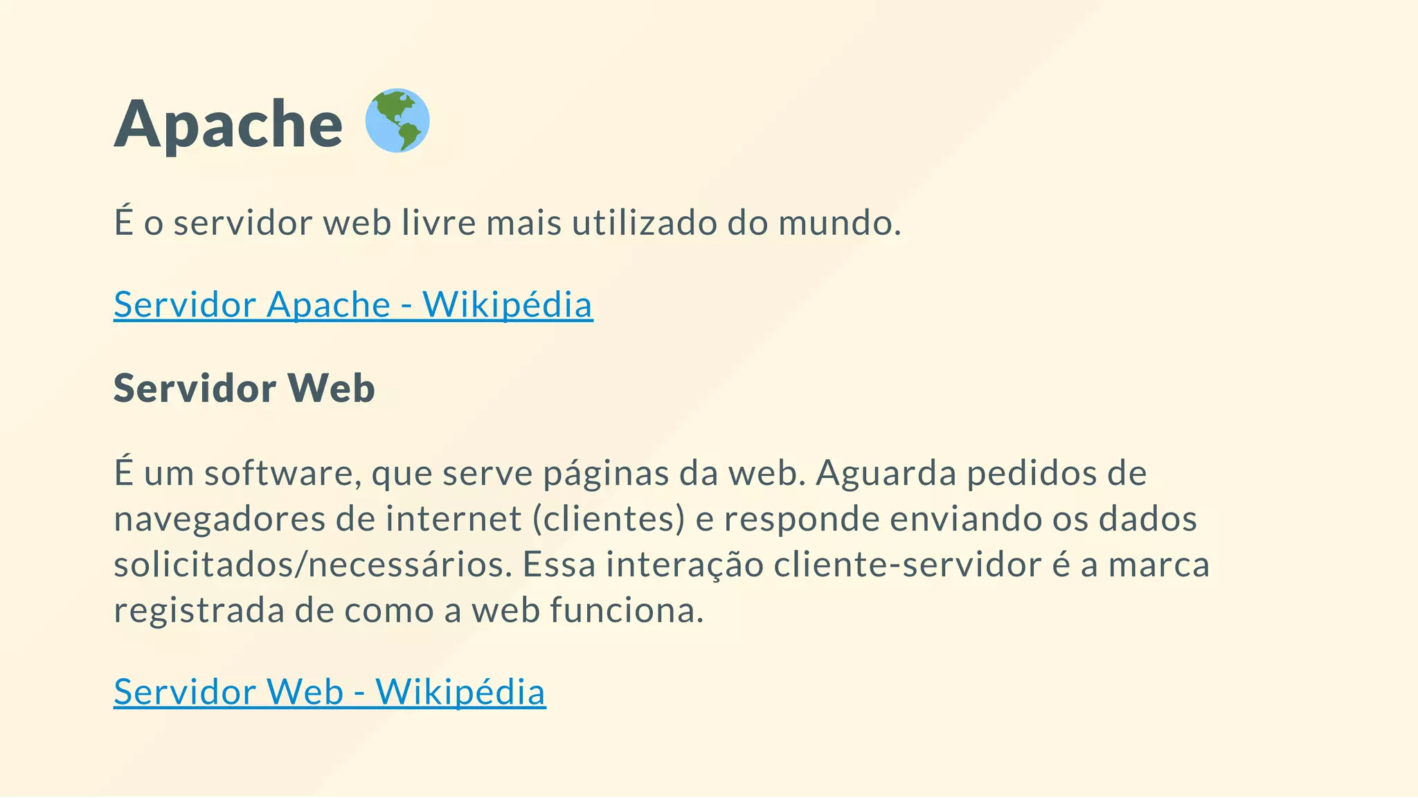 Apache
É o servidor web livre mais utilizado do mundo.
Servidor Apache - Wikipédia
Servidor Web
É um software, que serve páginas da web. Aguarda pedidos de
navegadores de internet (clientes) e responde enviando os dados
solicitados/necessários. Essa interação cliente-servidor é a marca
registrada de como a web funciona.
Servidor Web - Wikipédia
 