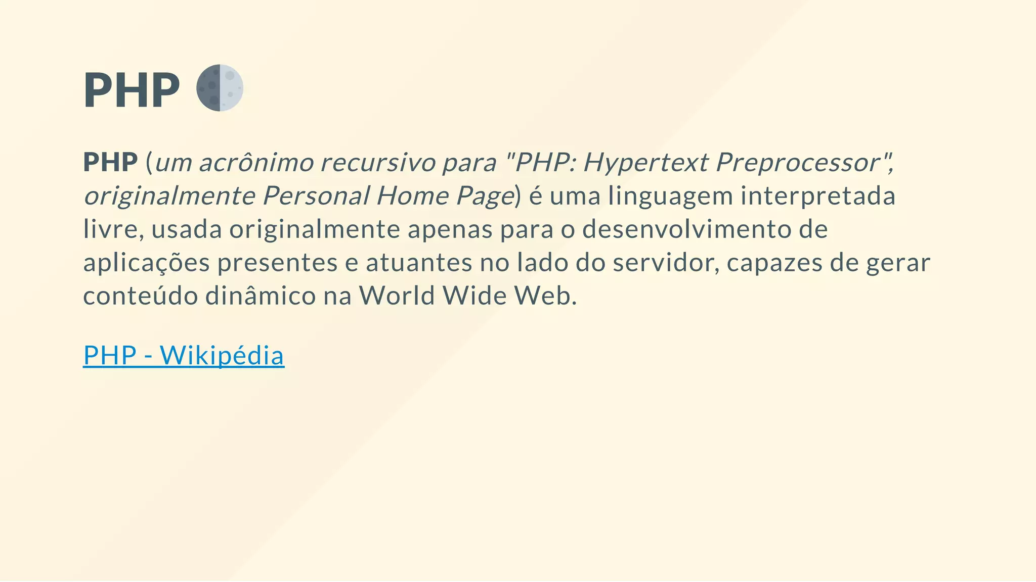 PHP
PHP (um acrônimo recursivo para "PHP: Hypertext Preprocessor",
originalmente Personal Home Page) é uma linguagem interpretada
livre, usada originalmente apenas para o desenvolvimento de
aplicações presentes e atuantes no lado do servidor, capazes de gerar
conteúdo dinâmico na World Wide Web.
PHP - Wikipédia
 