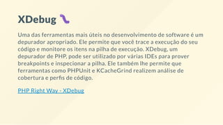 XDebug
Uma das ferramentas mais úteis no desenvolvimento de software é um
depurador apropriado. Ele permite que você trace a execução do seu
código e monitore os itens na pilha de execução. XDebug, um
depurador de PHP, pode ser utilizado por várias IDEs para prover
breakpoints e inspecionar a pilha. Ele também lhe permite que
ferramentas como PHPUnit e KCacheGrind realizem análise de
cobertura e per s de código.
PHP Right Way - XDebug
 