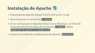 Instalação do Apache
Download do Apache (httpd-2.4.25-x64-vc14-r1.zip)
Descompactar no diretório E:/apache
Criar serviço para o Apache iniciar com o Windows, na linha de
comando dentro da pasta de instalação E:/apache , digite
httpd.exe -k install -n "Apache 2.4"
Arquivo principal de con guração do Apache: httpd.conf
 