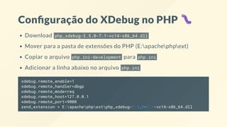 Con guração do XDebug no PHP
Download php_xdebug-2.5.0-7.1-vc14-x86_64.dll
Mover para a pasta de extensões do PHP (E:apachephpext)
Copiar o arquivo php.ini-development para php.ini
Adicionar a linha abaixo no arquivo php.ini
xdebug.remote_enable=1
xdebug.remote_handler=dbgp
xdebug.remote_mode=req
xdebug.remote_host=127.0.0.1
xdebug.remote_port=9000
zend_extension = E:apachephpextphp_xdebug-2.5.0-7.1-vc14-x86_64.dll
 