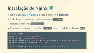 Instalação do Nginx
Download NGINX 1.10.3, descompactar em E:/nginx
Pela linha de comando entrar na pasta E:/nginx
Digitar o comando start nginx
Pode-se adicionar o caminho E:/nginx na variável de ambiente PATH
Comandos NGINX
nginx -s stop > fast shutdown
nginx -s quit > graceful shutdown
nginx -s reload > starting new worker processes with a new configuration
nginx -s reopen > re-opening log files
Apache e NGINX utilizam a mesma porta para funcionamento 80
 