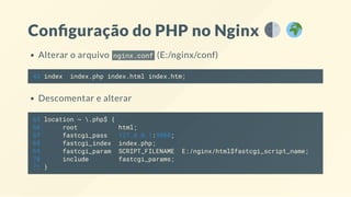Con guração do PHP no Nginx
Alterar o arquivo nginx.conf (E:/nginx/conf)
45 index index.php index.html index.htm;
Descomentar e alterar
65 location ~ .php$ {
66 root html;
67 fastcgi_pass 127.0.0.1:9000;
68 fastcgi_index index.php;
69 fastcgi_param SCRIPT_FILENAME E:/nginx/html$fastcgi_script_name;
70 include fastcgi_params;
71 }
 