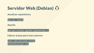 Servidor Web (Debian)
Atualizar repositórios
apt-get update
Apache
apt-get install apache2 apache2-doc -y
Arquivo de con guração do Apache "/etc/apache2/apache2.conf"
Liberar acesso para root conectar
nano /etc/ssh/sshd_config
PermitRootLogin yes
 