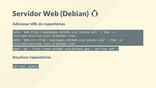 Servidor Web (Debian)
Adicionar URL de repositórios
echo "deb http://packages.dotdeb.org jessie all" | tee -a
/etc/apt/sources.list.d/dotdeb.list
echo "deb-src http://packages.dotdeb.org jessie all" | tee -a
/etc/apt/sources.list.d/dotdeb.list
wget -qO - http://www.dotdeb.org/dotdeb.gpg | apt-key add -
Atualizar repositórios
apt-get update
 