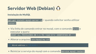 Servidor Web (Debian)
Instalação do MySQL
apt-get install mysql-server -y > quando solicitar senha utilizar
<enter>
Via linha de comando entrar no mysql, com o comando mysql e
executar a query
GRANT ALL PRIVILEGES ON *.* TO 'root'@'%' IDENTIFIED BY '';
Alterar o arquivo /etc/mysql/my.cnf
47 #bind-address = 127.0.0.1
Reiniciar o serviço do mysql com o comando service mysql restart
 