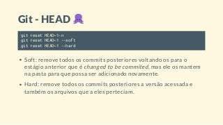 Git - HEAD
git reset HEAD~1-n
git reset HEAD~1 --soft
git reset HEAD~1 --hard
Soft: remove todos os commits posteriores voltando os para o
estágio anterior que é changed to be commited, mas ele os mantem
na pasta para que possa ser adicionado novamente.
Hard: remove todos os commits posteriores a versão acessada e
também os arquivos que a eles perteciam.
 