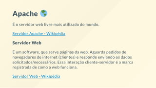 Apache
É o servidor web livre mais utilizado do mundo.
Servidor Apache - Wikipédia
Servidor Web
É um software, que serve páginas da web. Aguarda pedidos de
navegadores de internet (clientes) e responde enviando os dados
solicitados/necessários. Essa interação cliente-servidor é a marca
registrada de como a web funciona.
Servidor Web - Wikipédia
 
