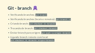 Git - branch
Veri cando branches: git branch
Veri cando branches (locais e remotos): git branch -a
Criando branch: git checkout -b <branch>
Trocando de branch: git checkout <branch>
Enviar branch para origem: git push -u origin <branch>
Ligando branch remoto com local:
git checkout -b <branch> origin/<branch>
 