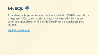 MySQL
É um sistema de gerenciamento de banco de dados (SGBD), que utiliza
a linguagem SQL como interface. É atualmente um dos bancos de
dados mais populares, com mais de 10 milhões de instalações pelo
mundo.
MySQL - Wikipédia
 
