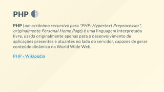 PHP
PHP (um acrônimo recursivo para "PHP: Hypertext Preprocessor",
originalmente Personal Home Page) é uma linguagem interpretada
livre, usada originalmente apenas para o desenvolvimento de
aplicações presentes e atuantes no lado do servidor, capazes de gerar
conteúdo dinâmico na World Wide Web.
PHP - Wikipédia
 