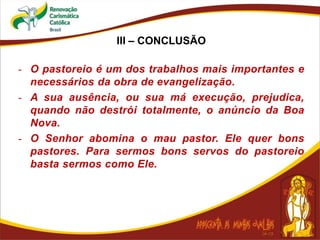 III – CONCLUSÃO
- O pastoreio é um dos trabalhos mais importantes e
necessários da obra de evangelização.
- A sua ausência, ou sua má execução, prejudica,
quando não destrói totalmente, o anúncio da Boa
Nova.
- O Senhor abomina o mau pastor. Ele quer bons
pastores. Para sermos bons servos do pastoreio
basta sermos como Ele.
 