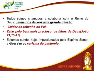 • Todos somos chamados a colaborar com o Reino de
Deus. Jesus nos deixou uma grande missão:
• Cuidar do rebanho do Pai.
• Zelar pelo bem mais precioso: os filhos de Deus(João
21,15-17)
• Estamos sendo, hoje, impulsionados pelo Espírito Santo,
a dizer sim ao carisma do pastoreio.
 