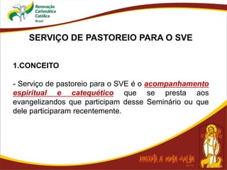 SERVIÇO DE PASTOREIO PARA O SVE
1.CONCEITO
- Serviço de pastoreio para o SVE é o acompanhamento
espiritual e catequético que se presta aos
evangelizandos que participam desse Seminário ou que
dele participaram recentemente.
 