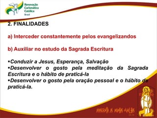 2. FINALIDADES
a) Interceder constantemente pelos evangelizandos
b) Auxiliar no estudo da Sagrada Escritura
Conduzir a Jesus, Esperança, Salvação
Desenvolver o gosto pela meditação da Sagrada
Escritura e o hábito de praticá-la
Desenvolver o gosto pela oração pessoal e o hábito de
praticá-la.
 