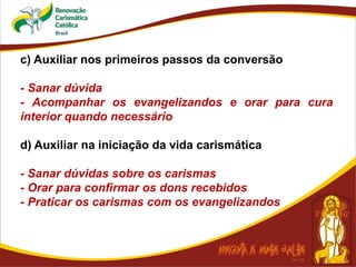 c) Auxiliar nos primeiros passos da conversão
- Sanar dúvida
- Acompanhar os evangelizandos e orar para cura
interior quando necessário
d) Auxiliar na iniciação da vida carismática
- Sanar dúvidas sobre os carismas
- Orar para confirmar os dons recebidos
- Praticar os carismas com os evangelizandos
 
