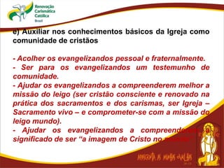 e) Auxiliar nos conhecimentos básicos da Igreja como
comunidade de cristãos
- Acolher os evangelizandos pessoal e fraternalmente.
- Ser para os evangelizandos um testemunho de
comunidade.
- Ajudar os evangelizandos a compreenderem melhor a
missão do leigo (ser cristão consciente e renovado na
prática dos sacramentos e dos carismas, ser Igreja –
Sacramento vivo – e comprometer-se com a missão do
leigo mundo).
- Ajudar os evangelizandos a compreenderem a
significado de ser “a imagem de Cristo no mundo”.
 