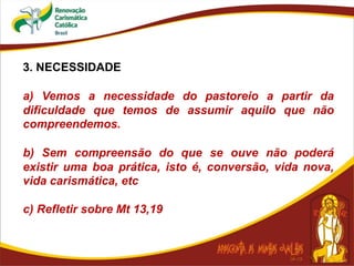 3. NECESSIDADE
a) Vemos a necessidade do pastoreio a partir da
dificuldade que temos de assumir aquilo que não
compreendemos.
b) Sem compreensão do que se ouve não poderá
existir uma boa prática, isto é, conversão, vida nova,
vida carismática, etc
c) Refletir sobre Mt 13,19
 