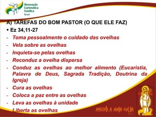 A) TAREFAS DO BOM PASTOR (O QUE ELE FAZ)
 Ez 34,11-27
- Toma pessoalmente o cuidado das ovelhas
- Vela sobre as ovelhas
- Inquieta-se pelas ovelhas
- Reconduz a ovelha dispersa
- Conduz as ovelhas ao melhor alimento (Eucaristia,
Palavra de Deus, Sagrada Tradição, Doutrina da
Igreja)
- Cura as ovelhas
- Coloca a paz entre as ovelhas
- Leva as ovelhas à unidade
- Liberta as ovelhas
 