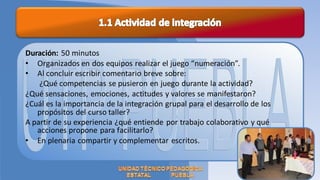 Duración: 50 minutos
• Organizados en dos equipos realizar el juego “numeración”.
• Al concluir escribir comentario breve sobre:
    ¿Qué competencias se pusieron en juego durante la actividad?
¿Qué sensaciones, emociones, actitudes y valores se manifestaron?
¿Cuál es la importancia de la integración grupal para el desarrollo de los
   propósitos del curso taller?
A partir de su experiencia ¿qué entiende por trabajo colaborativo y qué
   acciones propone para facilitarlo?
• En plenaria compartir y complementar escritos.
 