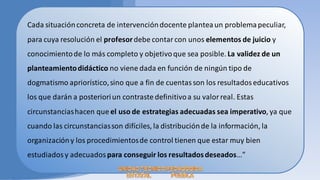 Cada situación concreta de intervención docente plantea un problema peculiar,
para cuya resolución el profesor debe contar con unos elementos de juicio y
conocimiento de lo más completo y objetivo que sea posible. La validez de un
planteamiento didáctico no viene dada en función de ningún tipo de
dogmatismo apriorístico, sino que a fin de cuentas son los resultados educativos
los que darán a posteriori un contraste definitivo a su valor real. Estas
circunstancias hacen que el uso de estrategias adecuadas sea imperativo, ya que
cuando las circunstancias son difíciles, la distribución de la información, la
organización y los procedimientos de control tienen que estar muy bien
estudiados y adecuados para conseguir los resultados deseados…”
 