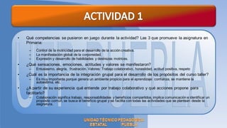 •   Qué competencias se pusieron en juego durante la actividad? Las 3 que promueve la asignatura en
    Primaria:
     –   Control de la motricidad para el desarrollo de la acción creativa.
     –   La manifestación global de la corporeidad.
     –   Expresión y desarrollo de habilidades y destrezas motrices.
•   ¿Qué sensaciones, emociones, actitudes y valores se manifestaron?
     –   Entusiasmo, alegría, frustración. Valores: Trabajo colaborativo, honestidad, actitud positiva, respeto
•   ¿Cuál es la importancia de la integración grupal para el desarrollo de los propósitos del curso taller?
     –   Es muy importante porque genera un ambiente propicio para el aprendizaje: confianza, se mantiene la
         autoestima, etc.
•   ¿A partir de su experiencia qué entiende por trabajo colaborativo y qué acciones propone para
    facilitarlo?
     –   Colaboración significa trabajo, responsabilidades y beneficios compartidos, implica comunicación e identificar un
         propósito común, se busca el beneficio grupal y se facilita con todas las actividades que se plantean desde la
         asignatura.
 