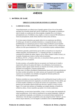 Instituto de Educación Superior
Tecnológico Público
“TAURIJA”
R.M. Nº 0311-89-ED.
“Año del Bicentenario, de la consolidación de nuestra Independencia, y de la conmemoración de las heroicas batallas de Junín y Ayacucho”
Produccion de animales mayores Produccion de Ovinos y Caprinos
ANEXOS
1. MATERIAL DE CLASE.
ORIGEN Y EVOLUCION DE OVINOS Y CAPRINOS
I. CAPRINOCULTURA
Arqueológicamente se evidencia que el ganado caprino (Capra hircus) ha estado
asociado con el hombre desde hace más de 10,000 años. Este ganado se extiende por
todo el mundo; en condiciones de clima templado, templado frío y en el trópico,
principalmente seco. Su hábitat es muy amplio, se crían en zonas de 300 milímetros o
menos de precipitación, desde climas desérticos hasta zonas selváticas.
Es la única especie doméstica que puede sobrevivir en condiciones tan difíciles.
Se afirma que, de todos los animales domésticos, a excepción del perro, la cabra
probablemente es el animal que posee un mayor rango de difusión a nivel mundial.
Según la FAO, en 1996 el total de cabras en el mundo se estimó en 674.1 millones de
cabezas; de ellas aproximadamente el 95 % se encontraba en países subdesarrollados.
En términos generales, puede decirse que la cabra se encuentra en su mayoría en
rebaños pequeños, frecuentemente de 1 a 2 animales por hato. La excepción la
constituyen los rebaños de cabras Angora, en Sur África, Estados Unidos (Texas) y en
Australia, formados por cientos e incluso miles de animales.
En México, EE.UU., y Francia, entre otros, se encuentran rebaños grandes de cabras
lecheras, pero son la excepción.
En años recientes, se ha podido observar un aumento en el interés por el estudio y
mejora de la cabra en los países del trópico y los subtrópicos, las inversiones en
personal y dinero siguen siendo irrisorias en relación con el total, ya de por sí bajo,
utilizado en investigación y fomento agropecuario.
El bajo costo y la relativa facilidad de mantenimiento hacen de la cabra la preferida por
las clases sociales más pobres, las cuales carecen, por lo general, de la capacidad de
expresar sus necesidades a las entidades encargadas de formular políticas de
investigación y fomento agropecuario.
Podemos considerar un avance significativo en la confirmación de que la cabra no es la
causante de la destrucción de la vegetación y la erosión de la tierra. Es bien sabido, que
el mismo hombre contribuyó a la erosión de la tierra con la agricultura y el sobre
pastoreo por las grandes especies herbívoras (bovinos, equinos y ovinos en tercer
lugar). Al ver que estos terrenos no brindaban casi ningún alimento, el hombre les
echaba las cabras, el único mamífero que podía vivir en tales condiciones.
Naturalmente, en estas tierras inaccesibles, vivían y viven las capas más marginales de
todas las poblaciones. Así la cabra se transformó en un animal marginado, criado por
gente igualmente marginada, convirtiéndose en un animal de típica explotación de
subsistencia. Esto dio lugar a encasillarla como una categoría animal "inferior", que no
merece mayor atención y se le ha llegado a considerar como la vaca de los pobres.
 