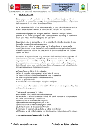 Instituto de Educación Superior
Tecnológico Público
“TAURIJA”
R.M. Nº 0311-89-ED.
“Año del Bicentenario, de la consolidación de nuestra Independencia, y de la conmemoración de las heroicas batallas de Junín y Ayacucho”
Produccion de animales mayores Produccion de Ovinos y Caprinos
II. OVINOCULTURA
Los ovinos son pequeños rumiantes con capacidad de transformar forrajes de diferentes
tipos, aún los de mala calidad como, por ejemplo, paja de cereales, residuos y subproductos
de la huerta que, de otro modo, serían desperdiciados.
Por su gran adaptación, los ovinos pueden ser criados en todos los climas, aunque para ello
será necesario elegir la raza o tipo de animal más adecuado para una región dada.
La cría de ovinos proporciona múltiples productos a la familia: carne que contiene
proteínas de alta calidad y que puede cubrir los requerimientos proteicos y de hierro en los
niños; leche para la elaboración de queso; lana y estiércol.
La población ovina en la actualidad no está en capacidad de cubrir las demandas de carne
de muchas empresas interesadas en este rubro.
Las explotaciones ovinas de nuestro país se han llevado en forma tal que no nos ha
permitido determinar la función zootécnica ordenada y el trabajo de mejora genética más
adecuado para nuestro medio y para las razas que se encuentran en el país, que, dicho sea
de paso, son pocas.
Los intentos de explotación de la oveja, realizados anteriormente solamente se pueden ver
como simples experimentos generadores de capital para unos cuantos, concebidos sin
ninguna planeación nacional; los cuales lejos de darnos una orientación sobre la materia,
han servido únicamente para crear confusión hacia tan importante explotación ganadera.
La indiferencia estatal como particular hacia el desarrollo de esta especie animal, ha tenido
como principales causas limitantes las siguientes:
a) Desconfianza en el éxito de la explotación.
b) Falta de mercados organizados para la colocación de la carne.
c) Desconocimiento de las enfermedades específicas de los ovinos.
d) Carencia de personal especializado en esta actividad.
e) Falta de apoyo crediticio.
f) Ausencia absoluta de una campaña divulgativa al respecto.
Afortunadamente algunos de esos factores obstaculizadores han ido desapareciendo y otros
están en vías de desaparecer.
Ventajas de la explotación de ovejas.
La explotación ovina presenta las ventajas siguientes:
a) La inversión en alojamiento es relativamente baja si se le compara con la requerida para
la explotación de otras especies ganaderas.
b) El manejo de los animales no es complicado.
c) No se requiere de mucho personal para su cría.
d) Fácil utilización de terrenos de topografía variada.
e) Obtención relativa de productos a corto plazo.
f) Utilización de gran variedad de plantas de la finca como forraje.
g) Obtención de más productos: carne, piel, lanolina, abono y subproductos de los mismos.
Aspecto económico de la explotación de ovejas
 