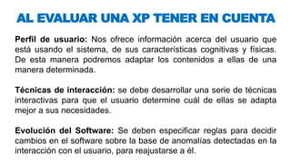Perfil de usuario: Nos ofrece información acerca del usuario que
está usando el sistema, de sus características cognitivas y físicas.
De esta manera podremos adaptar los contenidos a ellas de una
manera determinada.
Técnicas de interacción: se debe desarrollar una serie de técnicas
interactivas para que el usuario determine cuál de ellas se adapta
mejor a sus necesidades.
Evolución del Software: Se deben especificar reglas para decidir
cambios en el software sobre la base de anomalías detectadas en la
interacción con el usuario, para reajustarse a él.
AL EVALUAR UNA XP TENER EN CUENTA
 