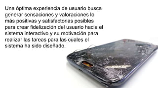 Una óptima experiencia de usuario busca
generar sensaciones y valoraciones lo
más positivas y satisfactorias posibles
para crear fidelización del usuario hacia el
sistema interactivo y su motivación para
realizar las tareas para las cuales el
sistema ha sido diseñado.
 