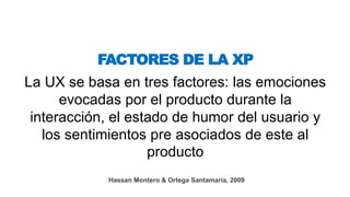 La UX se basa en tres factores: las emociones
evocadas por el producto durante la
interacción, el estado de humor del usuario y
los sentimientos pre asociados de este al
producto
FACTORES DE LA XP
Hassan Montero & Ortega Santamaría, 2009
 